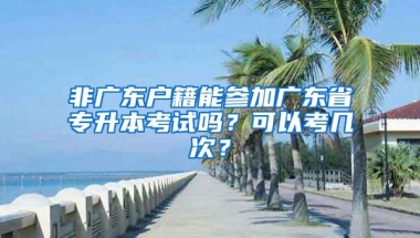 非广东户籍能参加广东省专升本考试吗？可以考几次？