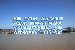 上海 9月份 人才引进落户公示 函授大专可以人才引进落户上海吗 上海人才引进落户 自学考试