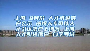 上海 9月份 人才引进落户公示 函授大专可以人才引进落户上海吗 上海人才引进落户 自学考试