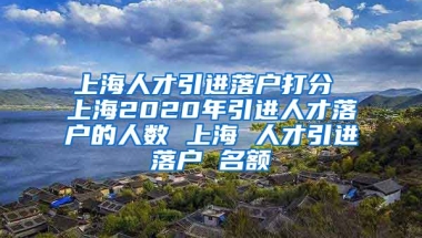 上海人才引进落户打分 上海2020年引进人才落户的人数 上海 人才引进落户 名额