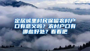 定居城里村民保留农村户口有意义吗？农村户口有哪些好处？看看吧