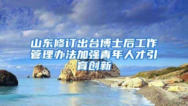 山东修订出台博士后工作管理办法加强青年人才引育创新