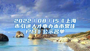 2022／08／15《上海市引进人才申办本市常住户口》公示名单