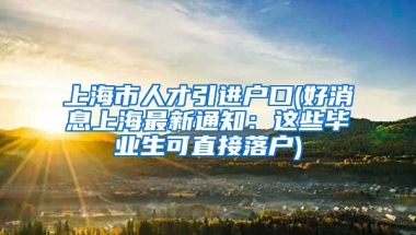 上海市人才引进户口(好消息上海最新通知：这些毕业生可直接落户)