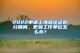 2022申请上海居住证积分期间，更换工作单位怎么办？