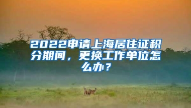 2022申请上海居住证积分期间，更换工作单位怎么办？