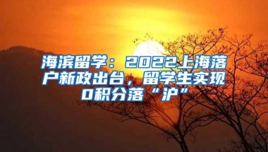 海滨留学：2022上海落户新政出台，留学生实现0积分落“沪”