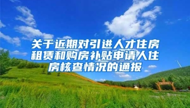 关于近期对引进人才住房租赁和购房补贴申请人住房核查情况的通报