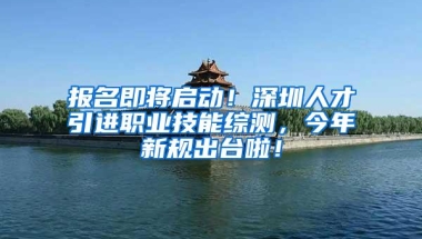 报名即将启动！深圳人才引进职业技能综测，今年新规出台啦！