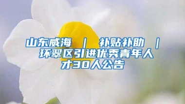 山东威海 ｜ 补贴补助 ｜ 环翠区引进优秀青年人才30人公告