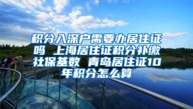 积分入深户需要办居住证吗 上海居住证积分补缴社保基数 青岛居住证10年积分怎么算