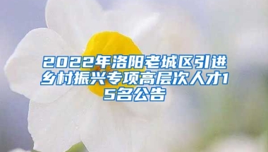 2022年洛阳老城区引进乡村振兴专项高层次人才15名公告