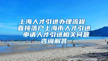 上海人才引进办理流程 直接落户上海市人才引进 申请人才引进相关问题咨询解答