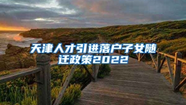 天津人才引进落户子女随迁政策2022