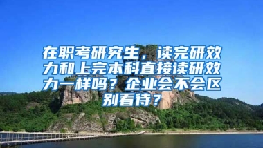 在职考研究生，读完研效力和上完本科直接读研效力一样吗？企业会不会区别看待？