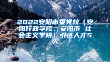 2022安阳市委党校（安阳行政学院、安阳市 社会主义学院）引进人才5人