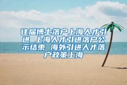 往届博士落户上海人才引进 上海人才引进落户公示结束 海外引进人才落户政策上海