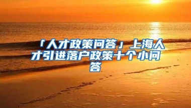 「人才政策问答」上海人才引进落户政策十个小问答