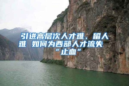 引进高层次人才难、留人难 如何为西部人才流失“止血”