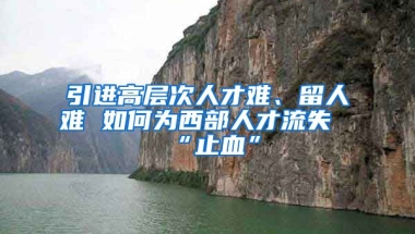 引进高层次人才难、留人难 如何为西部人才流失“止血”