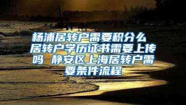 杨浦居转户需要积分么 居转户学历证书需要上传吗 静安区上海居转户需要条件流程