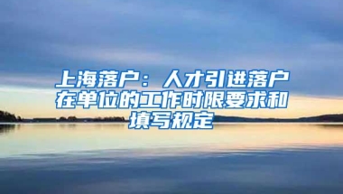 上海落户：人才引进落户在单位的工作时限要求和填写规定