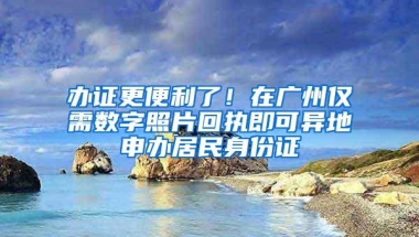 办证更便利了！在广州仅需数字照片回执即可异地申办居民身份证