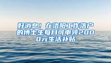 好消息！在洛阳工作落户的博士生每月可申领2000元生活补贴