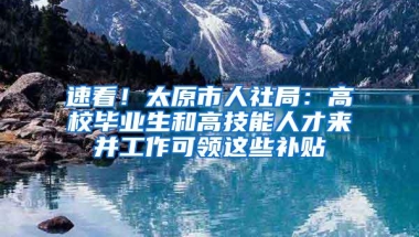 速看！太原市人社局：高校毕业生和高技能人才来并工作可领这些补贴