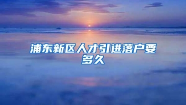 浦东新区人才引进落户要多久