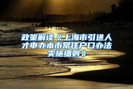 政策解读《上海市引进人才申办本市常住户口办法实施细则》