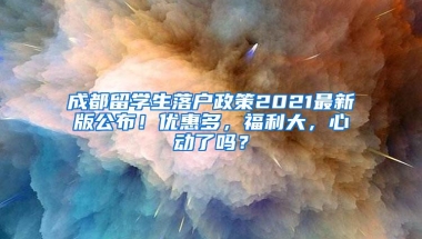 成都留学生落户政策2021最新版公布！优惠多，福利大，心动了吗？