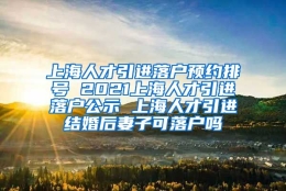 上海人才引进落户预约排号 2021上海人才引进落户公示 上海人才引进结婚后妻子可落户吗