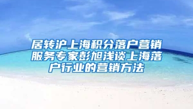 居转沪上海积分落户营销服务专家彭旭浅谈上海落户行业的营销方法