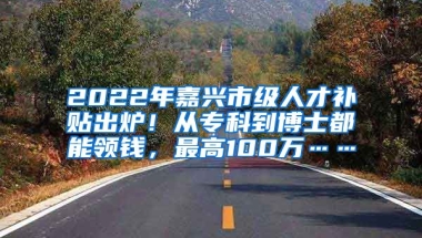 2022年嘉兴市级人才补贴出炉！从专科到博士都能领钱，最高100万……