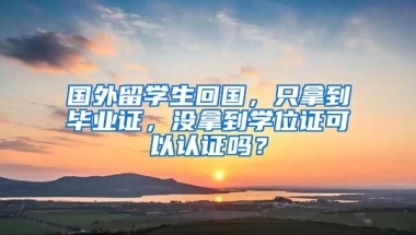 国外留学生回国，只拿到毕业证，没拿到学位证可以认证吗？