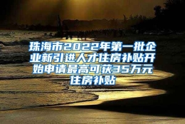 珠海市2022年第一批企业新引进人才住房补贴开始申请最高可获35万元住房补贴