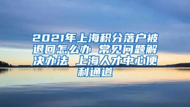 2021年上海积分落户被退回怎么办 常见问题解决办法 上海人才中心便利通道