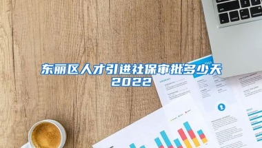 东丽区人才引进社保审批多少天2022