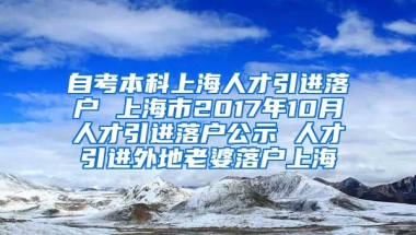 自考本科上海人才引进落户 上海市2017年10月人才引进落户公示 人才引进外地老婆落户上海