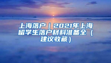 上海落户｜2021年上海留学生落户材料准备全（建议收藏）