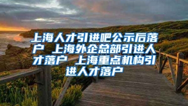 上海人才引进吧公示后落户 上海外企总部引进人才落户 上海重点机构引进人才落户