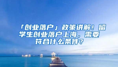 「创业落户」政策讲解！留学生创业落户上海，需要符合什么条件？