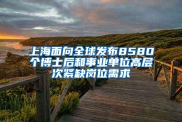 上海面向全球发布8580个博士后和事业单位高层次紧缺岗位需求