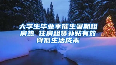 大学生毕业季催生暑期租房热 住房租赁补贴有效降低生活成本