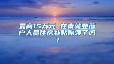 最高15万元 在青就业落户人员住房补贴你领了吗？