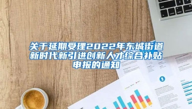 关于延期受理2022年东城街道新时代新引进创新人才综合补贴申报的通知