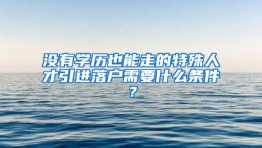 没有学历也能走的特殊人才引进落户需要什么条件？