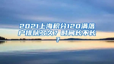 2021上海积分120满落户排队多久？时间长不长？