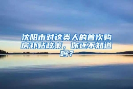 沈阳市对这类人的首次购房补贴政策，你还不知道吗？